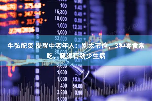 牛弘配资 提醒中老年人：别太节俭，3种零食常吃，腿脚有劲少生病