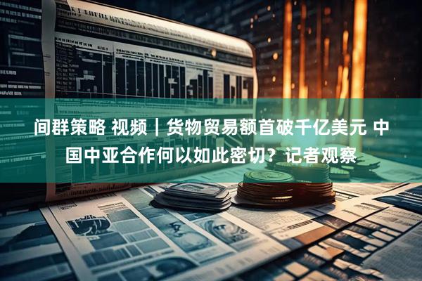 间群策略 视频｜货物贸易额首破千亿美元 中国中亚合作何以如此密切？记者观察