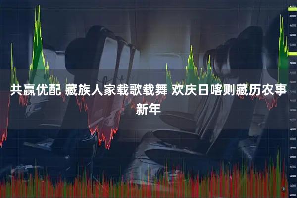 共赢优配 藏族人家载歌载舞 欢庆日喀则藏历农事新年