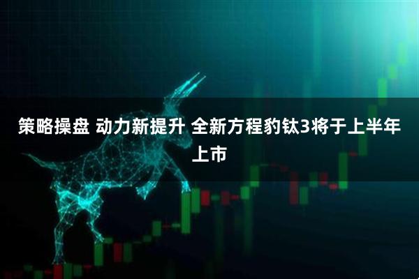 策略操盘 动力新提升 全新方程豹钛3将于上半年上市