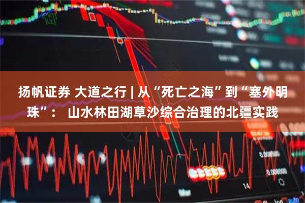 扬帆证券 大道之行 | 从“死亡之海”到“塞外明珠”： 山水林田湖草沙综合治理的北疆实践