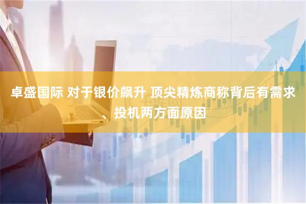 卓盛国际 对于银价飙升 顶尖精炼商称背后有需求、投机两方面原因