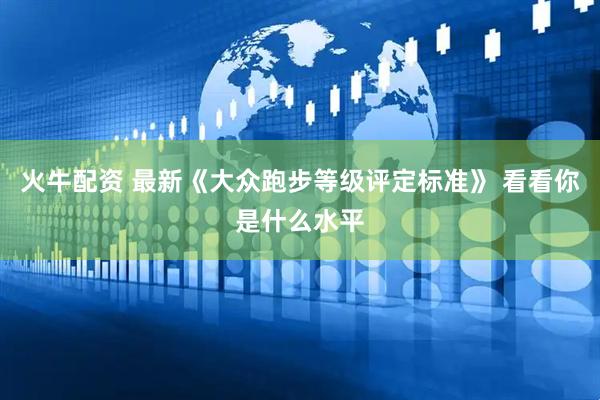 火牛配资 最新《大众跑步等级评定标准》 看看你是什么水平