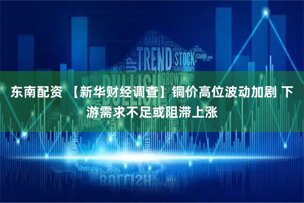 东南配资 【新华财经调查】铜价高位波动加剧 下游需求不足或阻滞上涨
