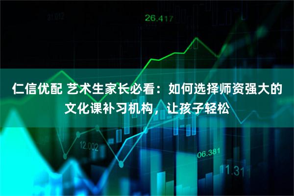 仁信优配 艺术生家长必看：如何选择师资强大的文化课补习机构，让孩子轻松