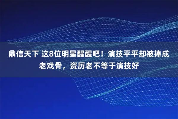 鼎信天下 这8位明星醒醒吧！演技平平却被捧成老戏骨，资历老不等于演技好