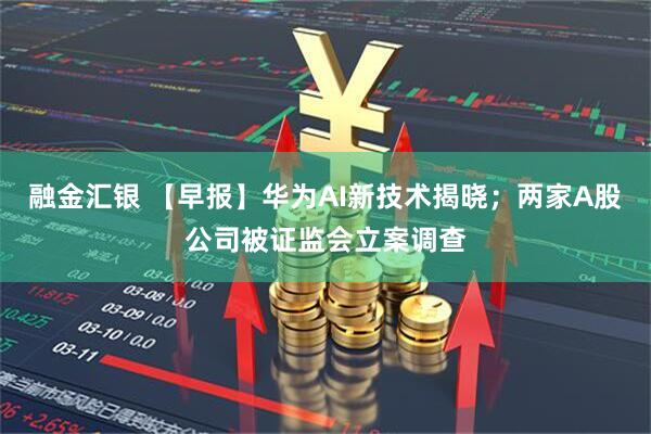 融金汇银 【早报】华为AI新技术揭晓；两家A股公司被证监会立案调查