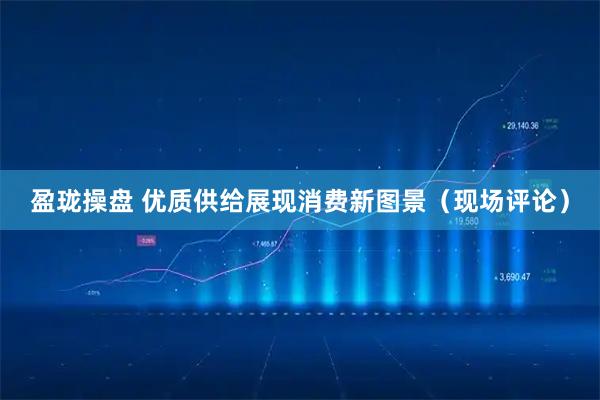 盈珑操盘 优质供给展现消费新图景（现场评论）