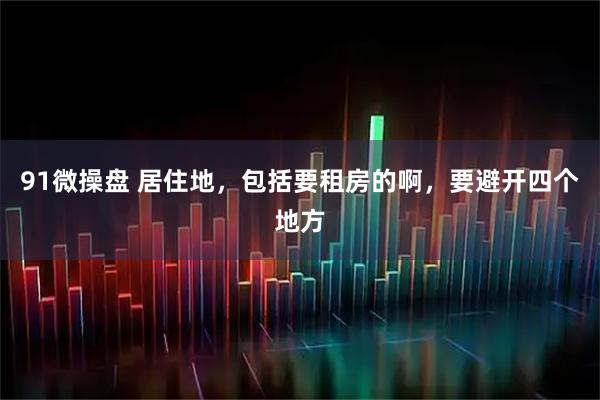 91微操盘 居住地，包括要租房的啊，要避开四个地方
