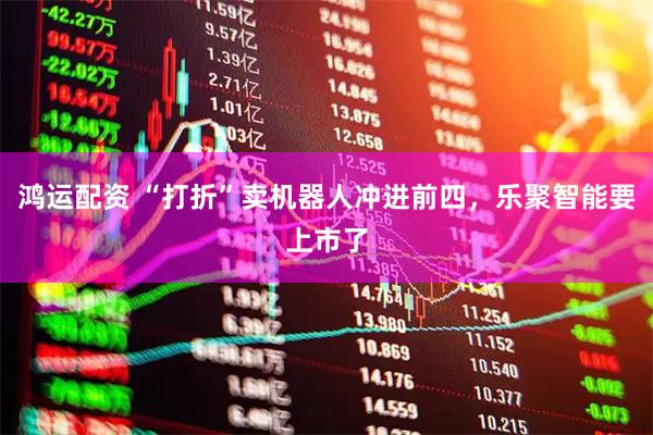 鸿运配资 “打折”卖机器人冲进前四，乐聚智能要上市了